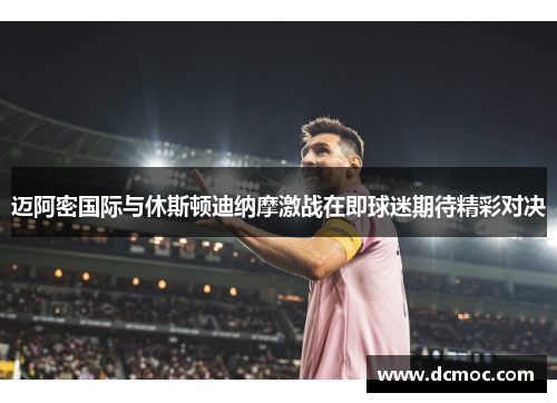 迈阿密国际与休斯顿迪纳摩激战在即球迷期待精彩对决